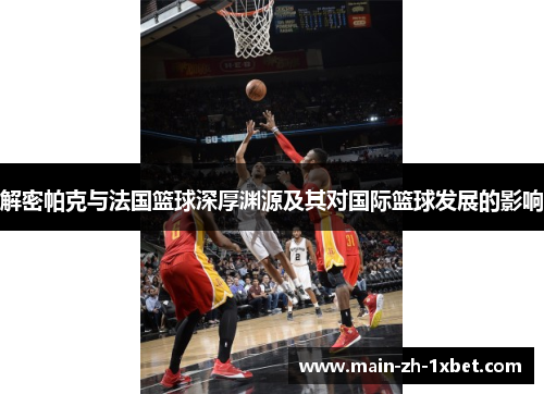 解密帕克与法国篮球深厚渊源及其对国际篮球发展的影响