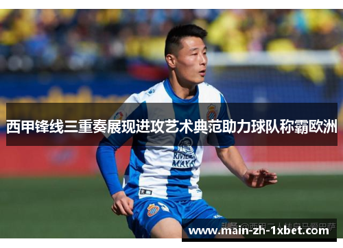 西甲锋线三重奏展现进攻艺术典范助力球队称霸欧洲
