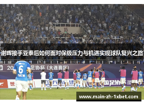 谢晖接手亚泰后如何面对保级压力与机遇实现球队复兴之路