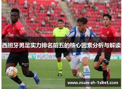 西班牙男足实力排名前五的核心因素分析与解读 西班牙男足实力排名前五的核心因素分析与解读
