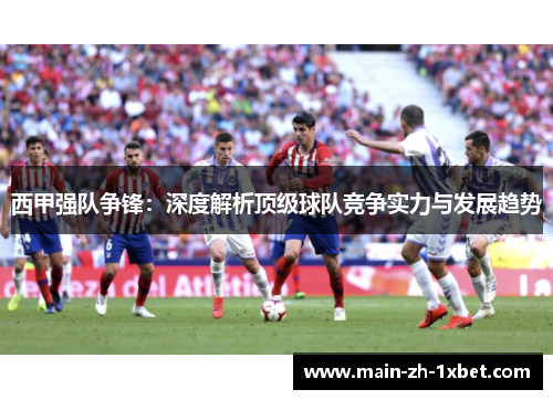 西甲强队争锋:深度解析顶级球队竞争实力与发展趋势 西甲强队争锋:深度解析顶级球队竞争实力与发展趋势