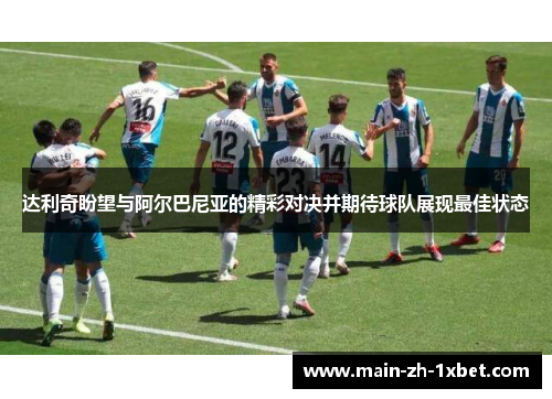 达利奇盼望与阿尔巴尼亚的精彩对决并期待球队展现最佳状态