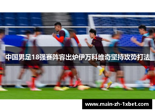 中国男足18强赛阵容出炉伊万科维奇坚持攻势打法