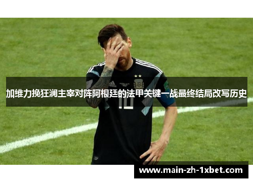 加维力挽狂澜主宰对阵阿根廷的法甲关键一战最终结局改写历史 加维力挽狂澜主宰对阵阿根廷的法甲关键一战最终结局改写历史