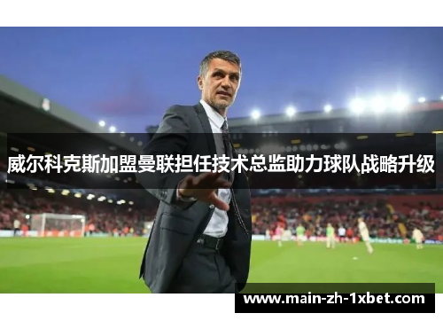 威尔科克斯加盟曼联担任技术总监助力球队战略升级 威尔科克斯加盟曼联担任技术总监助力球队战略升级
